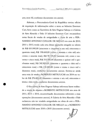 •
•
arte, item 02, conforme documento em anexo).
Ademais, a Procuradoria-Geral da Republica enviou oficios
de requisi<;:ao de informa<;:oes sobre o tema ao leiloeiro Emerson
Curi, bem coma ao Escrit6rio de Arte Dagmar Saboya e aGaleria
de Arte Almeida e Dale. O leiloeiro Emerson Curi encaminhou
notas fiscais de vendas de antiguidades e obras de arte a FER-
NANDO AFFONSO COLLOR DE MELLO nos anos de 2010,
2011 e 2013, tendo cada uma dessas operac;:oes atingido os valores
de R$ 651.840,00 (seiscentos e cinquenta e um mii, oitocentos e
quarenta reais), R$ 198.660,00 (cento e noventa e oito mii, seis-
centos e sessenta reais), R$ 90.195,00 (noventa miI, cento e no-
venta e cinco reais), R$ 215.500,00 (duzentos e quinze miI e qui-
nhentos reais), R$ 242.800,00 (duzentos e quarenta e dois mii e
oitocentos reais) e R$ 135.200,00 (cento e trinta e cinco mii e
duzentos reais), conforme documentos anexos. Enviou-se ainda
uma nota de venda a ROBERTO MITSUUCHI em 2014 no va-
lor de R$ 276.832,00 (duzentos e setenta e seis mii, oitocentos e
trinta e dois reais), conforme documentos anexos.
O Escrit6rio de Arte Dagmar Saboya informou haver realiza-
do a venda de objetos a ROBERTO MITSUUCHI nos anos de
2011, 2013 e 2015, encaminhando documentos referentes a essas
opera<;:oes (documentos anexos). A Galeria de Arte Almeida e Dale
esclareceu nao ter vendido antiguidades ou obras de arte a FER-
NANDO AFFONSO COLLOR DE MELLO ou a ROBERTO
MITSUUCHI entre 2010 e 2015 (documento anexo).
5
Impressopor:110.735.907-47AC4051
Em:11/05/2016-10:43:55
 