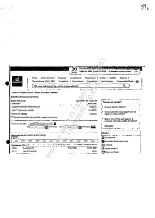 •
--". ----,-------~
II
Homc I Conta Carrente I Poopanr;;a fml'Dstimentos Pagamentos I Credita t CartOcs Seguros I
Trnnsfc~nda. DOC c TED 'Provid~nda t CorwcnlMcla . Experit}ncia • Mais Produtos Pcraonnellt6 Dlgllal e
Homo> Conta Corronto > Saldo. Extrato > Exttato
Extmto do Conta Corrente
S.ldO RHumldo
Doscri~o
SAlOO OEVEDOR PROVISORIO
CEP{1J 10 DIAS.51 JUROS
TOTAl P/ SAQUE
{1) Consulto condic6cs do bcneffcio. 5ujolto Il cn~rgos
Filtro.r por pcrfooo: l·· pe,.~;âico-ial& 13 .~) -9
2&1'1112015 As 16:05:17h
Valor{R$}
.-.. -~ ... - .3.026.64.
10.100.00
7m3,36
do c.:::J/c:J'Ii]';","aaaa a'. O/c::::JIIImm'aaaa mi
--_._-._-~'._-_. ','.'
-------~~-_."---
)
.- ...... _.- " .--"....~.. -_.......... --...-~ _.~_ . ...)
~ _.. ----_. ---. - ~
I PrecIsa de ajuda? - ,
, j
~ ~ o que' ealdo. llborar?
~. Coma -consulto o que elgnfflCllm IlS
sigla no meu oxtrata?
... Qual o meu lImite. pali!l 8aqUOS •
ccmprae corn miu cartilo de d6blto?
r velBmele
L _____,._
l·Op~lklS
~ -'-'. -- ._-ii Calcufadora
O Doscricao dos lanoamontos
~Imprlm.
~ Salvnr ·em POF
r:!'lSalva, om ExccI
Impressopor:110.735.907-47AC4051
Em:11/05/2016-10:43:55
 