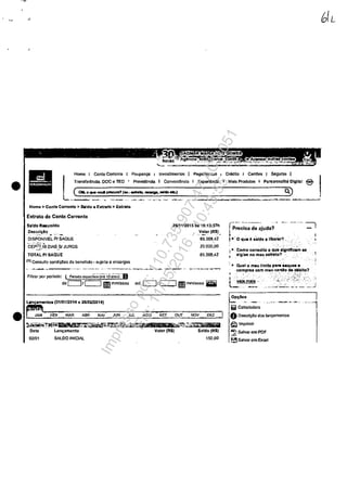•
•
Homo I Conto Corrente I Poupanca Investlmentos
l~~~:::::_~.:;;·~~;:ncl.
Pagamom.os I CrlIdr.o j Cart6cs I Seguros I
I Exporlt;ncia f Ma!s Produtos , Porsonntlllt6 Digital @
Homo> Conta Corronio > $aldo o Extrato,. Extra.to
Extrato d. Conln Cornant.
Saldo R..umtdo
,~_c:~~o ... '":.'_
DISPONrvEl PI SAOUE
CEP~i/o OIAS_SI JUROS
TOTAL PI SAQUE
{1) Consut.:c condiCOes de beneficio· suJel~ e cncargos
Filtmr por pcrlodo: ( pe.iodo ~!pcci~-i;rt~-'li Qno~! LB
2611112015 ils 16:13:37h
Volor (R$)._._ 0.0
65.368.42
20.000.00
85.368.42
dcc:=J/c:=J IElmmf.... alO CJtc==J ImIlmmtaa•• _
(M10112D14 ti 2810212014)
~oJni~#t}1.jll.WPdiJ!:4ât~~~~
Data Lam;amonta
02101 SAlDO INIClAl
Volor (R$)
~,~,'f'TiITi1i'i5P
S.1do (R$)
150.00
0.)
rp~i~~ d~ ~jUda?- _.. -- ... - ;
,ao_'O que II Baldo IUborar?, "', "
1. Como con.uho o -Qt.te.~Igntncam as
81gl0 no ,miU oxtnto? '
'.. Quel o· meu IImlto panla.ques e
compl'1!lS com meu ClI!'I0 ,de:66bfto?
.,~,<~i5
,
"~ vaii!! maia .,
il...~_-,_~"".
. __..;;.....:.;~ _____-.J
Opr;60a I
ii Calculadom
.-----.-.~ ..--·-l·
OOascric:âo dos lan~mantos
t:ill Imprimi,
~ Salvar em PDF
~ Salvnr cm Exool
Impressopor:110.735.907-47AC4051
Em:11/05/2016-10:43:55
 