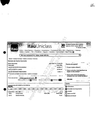 •
•
;
".",~~~!'Ir! ,:'.;"Ho~e I Conta CorrcntQ j lPoupa~D I Invcstlmontos', I TronsfcrOnc!a. DOC o TED I Pagamcmms I Cobranca
,. Credito I CartOcs I PIC I ProvidOncia I Seguros' 1Cons6rcl0 j ConveniOncÎa I Btack Friday-e
Homo> Conte ·Corronto > Saldo o 'Extrnto > Extrnto
Extratode Conta Correnle
SDldo R~umldo
Ocs.~!",~o
SALOO OEVEODR PROVISORID
Llst~i:1o-biAs'5J JUROS '_,,' ,". -.' - ,
SALDD DEVEDOR PROVISORIO
(1) Consulte conCliCOCS de bcncflcio ~ sujclto ti encargos
26111/2015 as 16:20:27h
V~I~~(R$)~
32.058,11-
30,000,00
2.058;11-
---------
Filaar por por!odo: [p;i.;do espe:cir~ (lLli1_3-~oS~J
doc:J/C=:J l!IllI mml.... .:6 c:J/C::J III!D mml.aa. III
.•._--_._._---------
Uln~8montos (0111212013 a 31112120131
~ FEV MAR ABR MAI
t paz~m~~ .2Q1~ :§iţ;t';<':.;,i .' ",•..:"_
Data 18n;nmonto
02112 SALOO INICIAL
JUN JUL AGO SET OUT NOV
".,-:' ,.... _...::.' :..- :: "~J
Valor (RS) SlIldo (R$)
10.(JO
Precisa de ajuda?
r-·
0.)
.. O quo 6 salda allbonr?
I .. 'COmo ccmsulto o .q~~ .ignrfleam as
slglu no miu oxtra~.o1
i
I .. Cua' o rrMtU IImla para ..qUM.
c:ompru eom m.u carelo d! ~blto?
wht mall
, .
~~--'--------------------1.ii Calculadom
!O Ooscrtr;ao dos Inncamontos
Itli:J Imprlmlr
I
~ Salvar cm POF
~ 'Salvar em Exoel
Impressopor:110.735.907-47AC4051
Em:11/05/2016-10:43:55
 