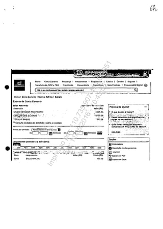 •
•
Conta Correntc Poupan~ I ~nvcstimentos i Pngamantos I Credita I CartOcs , Scguros I
Transfcr6nda. Doe c- TED Prcv1dtmcia ConvonJancla I ExpOiiOncia I Mals Produtos I Parsonnallt6 'D191t31
•... lHomo
_~'"-~-'-O-:-:'--_-=--'--(""'-.-.~_-_-_-~---_--",,-)-..-.-_-.-~-.-_--.~-_-----_-.----0."')
Homo> Conta Corrontc > Sald-o. Exttlto > Extrato
Extrato de Conta Correnle
S.ldo Rnumldo
,Ooscri~,?
SALDO OEVEDOR PROVISORIO
c"Epni~l'oolAS'-s/JURO'S-' :;....-,~.-~,.,.,.. '- .
TDTAL P/SAQUE
{1) Consuf".c concf~os de benefIcia ~ sujoito li Onctlrgos
Filtmrpor per'odo: (~p~II;~i~(aa~13'~l"CIs) B
de c::::J1CJ iiimmloo,.
26111/201511.s 16:S1:35h
V.alor (R$)
3.026.64.
10.100.00 ,
7.073.36
~.nlos (01/01.120'2 • 3'10112012)
JAN :>ev-:: MAR ABR MAI JUN JlA. AGO SET· -oPT NQV DEZ
~fV.~.~~2b12~:~~-:_:_ ;;__":',,' .,.- . <.;.",~~:~h::';·';:_: :,.·"'i~/ ::~"'~~" :','.:-:, ',,:<;J-;"~
Oat~ Lon~amonto Valat (RS) Sa'ldo (R$)
02/0' SALCO INICIAl 150,00
Precisa de ~j~d;; ------~l
,_..,~,-o qu. , 881do III~mr'?,. ""
,::$.::,~ ;~·~";>";:'~·~-l":t.·~;·/~ţ;~ii;~i':.,~-: .'-'.,:,:,,>_';" ,.;
.t,., ComD'conaulto o quo slgntfteam u -t
·'_-'~.'gl.. no miu .xtnlto?~"c' ;~:,:-. '~.~C' :,: .'_ I
}.-:,:.~ ;-:~'N,~-~' ~::0-'.~tj{f~~,,~~_:~>·: '-:...~(-.-,;"
! ~ Qual o meu "mite para ••qun •
1 oompras eom meu cartlo,de diblto? :
,
r··
___ .". _,,__,___._~. :".J
Op~6c8
Iiiii ColctJladorn
O Descrlcao dos lam;amcntos
~Imprlmlr
~ SalvaT em POF
PilISatvar om Excel
Impressopor:110.735.907-47AC4051
Em:11/05/2016-10:43:55
 