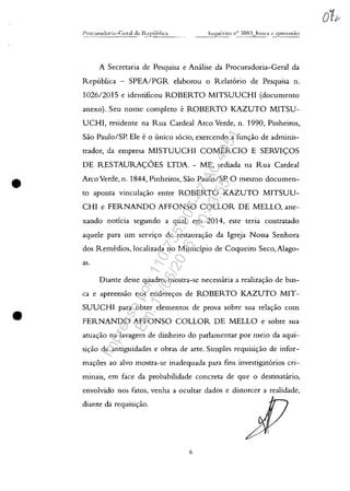 •
•
A Secretaria de Pesquisa e Analise da Procuradoria-Geral da
Republica - SPEA/PGR elaborou o Relat6rio de Pesquisa n.
102612015 e identificou ROBERTO MITSUUCHI (documento
anexo). Seu nome completo e ROBERTO KAZUTO MITSU-
UCHI, residente na Rua Cardeal Arco Verde, n. 1990, Pinheiros,
Sao Paulo/SP. Ele e o unico s6cio, exercendo a func,:ao de adminis-
trador, da empresa MISTUUCHI COMERCIO E SERVI<;::OS
DE RESTAURA<;::OES LTDA. - ME, sediada na Rua Cardeal
Arco Verde, n. 1844, Pinheiros, Sao Paulo/SP. O mesmo documen-
to aponta vinculac,:âo entre ROBERTO KAZUTO MITSUU-
CHI e FERNANDO AFFONSO COLLOR DE MELLO, ane-
xando notÎcia segundo a qua!, em 2014, este teria contratado
aquele para um serVlc,:o de restaurac,:ao da Igreja Nossa Senhora
dos Remedios, localizada no Municipio de Coqueiro Seco, Alago-
as.
Diante desse quadro, mostra-se necessaria a realizac,:ao de bus-
ca e apreensao nos enderec,:os de ROBERTO KAZUTO MIT-
SUUCHI para obter elementos de prova sobre sua relac,:ăo corn
FERNANDO AFFONSO COLLOR DE MELLO e sobre sua
atuac,:ao na lavagem de dinheiro do parlamentar por meio da aqui-
sic,:ao de antiguidades e obras de arte. Simples requisic,:ao de infor-
mac,:oes ao alvo mostra-se inadequada para fins investigat6rios cri-
minais, em face da probabilidade concreta de que o destinacirio,
envolvido nos fatos, venha a ocultar dados e distorcer a rea!idade,
diante da requisic,:ao.
6
Impressopor:110.735.907-47AC4051
Em:11/05/2016-10:43:55
 