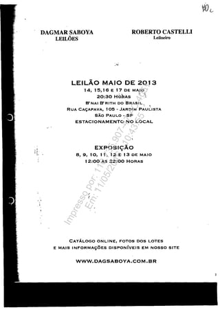 , (
:,'. '
, ,~. ,
DAGMAR SABOYA
LEILOES
ROBERTO CASTELLI
Leiloeiro
LEILAO MAIO DE 2Q 13
14, 1 5, 1 6 E 17 DE MAJO'
'- ~ ' 
20:30 HOaAs ',1
B' NAI B' RITH DO 'BRASI L '. ,
RUA CA~APAVA, 105 - JARDIM PAULISTA
SAo PAULO - SP
ESTACIONAMENTO NO LOCAL
EXPOSI9Ăo
8, 9, 10, 1 1, 12 E 13 DE MAIO
12:00 AS 22:00 HORAS
, ,
;
CATĂLOGO ONLINE, FOTOS DOS LOTES
E MAIS INFORMAC;:0ES DISPONIVEIS EM NOSSO SITE
WWW.DAGSABOYA.COM.BR
3
Impressopor:110.735.907-47AC4051
Em:11/05/2016-10:43:55
 