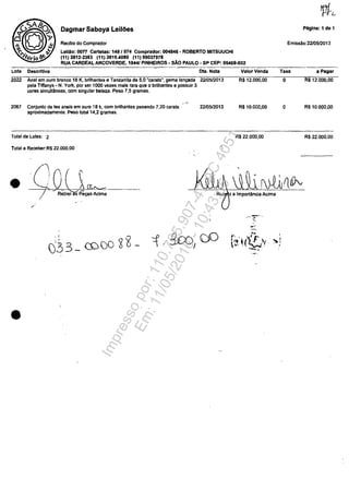 Dagmar Saboya Leil6es
Recibo do Compradof
Lelllo: oon Cartelas: 148/074 Comprador: 004846 - ROBERTO MITSUUCHI
(11) 3812-2363 (11) 3819.4080 (11) 99037978
RUA CARDEAL ARCOVERDE, 1844/ PINHEIROS - sAo PAULO - SP CEP: 05408-002
Lot. DescriUva
2022 Anei am auro branco 18 K, brilhantes e Tanzanila de 5.0 "carats", gema lanţada
pela Tiffanys· N. York, por ser 1000 vezes mais rara que o brilhantes e possuir 3
cores simultâneas, corn singular beleza. Peso 7,5 gramas.
,'-,"
2067 Conjunto de tes anels am ouro 18 k, corn brilhantes pesando 7,20 carats
aproximadamente. Pesa total 14,2 gramas.
Total de Lotes: 2
Total a RecebecR$ 22.000,00
•
•
--ft~~-"""j-~--­Retirei as p~s Adma
I
/
DIa. Nota
2210512013
2210512013
-,
ValorVenda
R$12.0oo,00
R$10.000,00
R$ 22.000,00
i a Importflncia Acima
..•..~_ ..
' .
..-,'
Pâglna: 1 de 1
Emissao:2210512013
Taxa a pagar
O RS 12.000,00
O R$ 10.000,00
R$ 22.000,00
Impressopor:110.735.907-47AC4051
Em:11/05/2016-10:43:55
 
