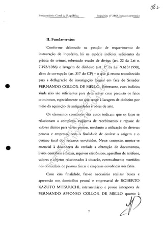 •
II. Fundamentos
Conforme delineado na petic;:ao de reguerimento de
instaurac;:ao de inguerito, ha na especie indîcios suficientes da
pratica de crimes, sobretudo evasao de divisas (art. 22 da Lei n.
7.492/1986) e lavagem de dinheiro (art. 10
da Lei 9.61.3/1998),
alem de corrupc;:ao (art. 317 do CP) - o gue ja restou reconhecido
para a deflagrac;:ao de investigac;:ao formal em face do Senador
FERNANDO COLLOR DE MELLo. Entretanto, esses indicios
ainda nao saa suficientes para detenninar com precisao os fatos
crilTlinosos, especialmente no gue tange alavagem de dinheiro por
meio da aguisic;:ao de antiguidades e obras de arte.
Os elementos constantes dos autos indicam gue os fatos se
relacionam a complexo esguema de recebimento e repasse de
valores ilîcitos para varias pessoas, mediante a utilizac;:ao de diversas
pessoas e empresas, com a finalidade de ocultar a origem e o
destino final dos recursos envolvidos. Nesse contexto, mostra-se
essencial a descoberta da verdade a obtenc;:ao de documentos,
livros concibeis e fiscais, arguivos eletr6nicos, aparelhos de telefone,
valores e objetos relacionados asituac;:ao, eventualmente mantidos
nos domicîlios de pessoas fisicas e empresas envolvidas nos fatos.
Com essa finalidade, faz-se necessario realizar busca e
apreensao nos domicîlios pessoal e empresarial de ROBERTO
KAZUTO MITSUUCHl, intermediario e pessoa interposta de
FERNANDO AFFONSO COLLOR DE MELLO
7
Impressopor:110.735.907-47AC4051
Em:11/05/2016-10:43:55
 