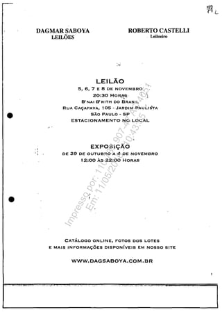 •
•
DAGMAR SABOYA
LEILOES
ROBERTO CASTELLI
Leiloeiro
, ,.., '
,.
-' .
LEILĂO
5, 6, 7 E 8 DE NOVEMBRO
20:30 HORAS' . ,.~. ' ,~
B' NAI B' RITH DO BRASIL
RUA CA<;:APAVA, 10S - JARDI M PAU 1:.1 STA
SÂo PAULO - SP
ESTACIONAMENTO NO LOCAL
EXPOSI9ÂO
DE 29 DE OUTUBRO A 4 DE NOVEMBRO
12:00 As 22:00 HORAS
CATĂLOGO ONLINE, FOTOS DOS LOTES
E MAIS INFORMA<;:OES DISPONfvEIS EM NOSSO SITE
WWW.DAGSABOYA.COM.BR
3
Impressopor:110.735.907-47AC4051
Em:11/05/2016-10:43:55
 