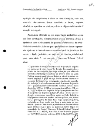•
•
aqulSlc;:ao de antiguidades e obras de arte. Almeja-se, corn ISS0,
arrecadar documentos, livros contâbeis e fiscais, arqmvos
eletronicos, aparelhos de telefone, valores e objetos relacionados a
situac;:ăo investigada.
Assim, para obtenc;:ăo de um maior lastro probatario acerca
dos fatos investigados, eimprescindivel que se promova a busca e
apreensăo, corn o afastamento da garantia constitucional da invio-
labilidade domiciliar. Sabe-se que a providencia de busca e apreen-
saa sujeita-se achamada reserva constitucional de jurisdic;:ăo. So-
mente o Poder Judiciârio, no exerdcio da func;:ăo jurisdicional,
pode autorizâ-la. A esse respeito, o Supremo Tribunal Federal
aduz:
"O postulado da reserva constitucional de jurisdic;:ao importa
em submeter, il esfera unica de decisao dos magistrados, a
pratica de determinados atos cuja realizac;:ao, por efeito de
explicita determinac;:ao constante do proprio texto da Carta
Politica, somente pode emanar do juiz, e nao de terceiros, in-
clusive daqueles a quem se haja eventualmente atribuîdo o
exercîcio de 'poderes de investigac;:ao proprios das autorida-
des judiciais'. A cliusula constitucional da reserva de jurisdi-
c;:âo - que incide sobre determinadas materias, como a busca
domiciliar (CF, art. 5°, XI), a interceptac;:ao telefOnica (CF, art.
5°, XII) e a decretac;:ao da prisâo de quaIquer pessoa, ressalva-
da a hipotese de flagrância (CF, art. 5°, LXI) - traduz a noc;:âo
de que, nesses temas especîficos, assiste ao Poder Judiciario,
nao apenas o direito de proferir a ultima palavra, mas, sobre-
tudo, a prerrogativa de dizer, desde logo, a primeira palavra,
excluindo-se, desse modo, por forva e autoridade do que
dispoe a propria Constituic;:ao, a possibilidade do exerdcio de
iguais atribuic;:oes, por parte de quaisquer outros orgăos ou
autoridades do Estado." (Supremo Tribunal Federal. Tribunal
Pleno. MS n. 23.452/R]. ReI. Min. Celso de Mello.Julgado
em 16.09.1999.Votac;:ao unânime. DJU de 12,05.2000, p. 20)
8
Impressopor:110.735.907-47AC4051
Em:11/05/2016-10:43:55
 