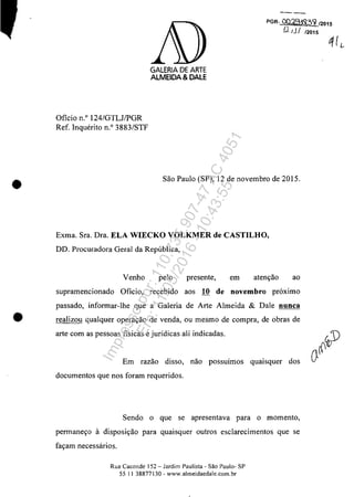 •
Oficio n.o 124/GTLJIPGR
Ref. Inquerito n.O 3883/STF
GALERIA DE ARTE
AlMEIDA & DALE
--PGR--OO'ilCHS13~ 12015
(.2 ţJ I 12015
Sao Paulo (SP), 12 de novembro de 2015.
Exma. Sra. Dra. ELA WIECKO VOLKMER de CASTILHO,
DD. Procuradora Geral da Republica,
Venho pelo presente, em atenyao ao
supramencionado Oficio, recebido aos 10 de novembro pr6ximo
passado, informar-lhe gue a Galeria de Arte Almeida & Dale nunca
• realizou gualquer operayao de venda, ou mesmo de compra, de obras de
arte corn as pessoas fisicas e jurfdicas ali indicadas.
Em razao disso, nao possuimos gUaIsguer dos
documentos gue nos foram requeridos.
Sendo o gue se apresentava para o momento,
permaneyo 11 disposiyao para guaisguer outros esclarecimentos gue se
fayam necessărios.
Rua Caconde 152 - Jardim Paulista - Săo Paulo- SP
55 11 38877130 - www.almeidaedale.com.br
Impressopor:110.735.907-47AC4051
Em:11/05/2016-10:43:55
 