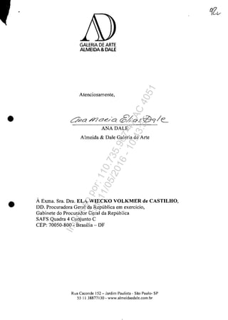•
•
GALERIA DE ARTE
ALMEIDA &DALE
Atenciosamente,
~a /7la.e/C:e 6/QJtd9/c
ANA DALE
Almeida & Dale Galeria de Arte
Ă Exma. Sra. Dra. ELA WIECKO VOLKMER de CASTILHO,
DD. Procuradora Geral da Republica em exerdcio,
Gabinete do Procurador Geral da Republica
SAFS Quadra 4 Conjunto C
CEP: 70050-800 - Brasilia - DF
Rua Caconde 152 - Jardim Paulista - Sao Paulo- SP
55 II 38877130 - www.almeidaedale.com.br
Impressopor:110.735.907-47AC4051
Em:11/05/2016-10:43:55
 
