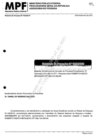 ,MPFMinisterio P"blico Federal
MINISTERIO POBLICO FEDERAL
PROCURADQRIA GERAL DA REPUBLICA
ASSESSORIA DE PESQUISA
Relatorio de Pesquisa N" 1026/2015 09 de Novembro de 2015
•
•
Ementa: No inleresse da inslru<;:ăo do Processo/Procedimento. fii"
Opera<;:ăo Lava Jalo no STF - Pesquisa sobre ROBERTO KAZLJTO
MITSUUCHI, CPF 998.122.588-68
Excelentissimo Senhor Procurador da Republica
Dr. DANIEL DE RESENDE SALGADO
Cumprimentando-o, em atendimento a solicita<;:ăo de Vossa Excel€mcia contida no Pedido de Pesquisa
N° 438/2015, encaminhada eletronicamente por intermedio do Sistema Nacional de Pesquisa e Analise -
SNP/SINASSPA em 0511112015, apresenlamos o levantamento das pesquisas coligidas a respeito de
ROBERTO KAZLJTO MITSUUCHI, CPF 998.122.588-68.
Pa~ina 1 de 4
Impressopor:110.735.907-47AC4051
Em:11/05/2016-10:43:55
 