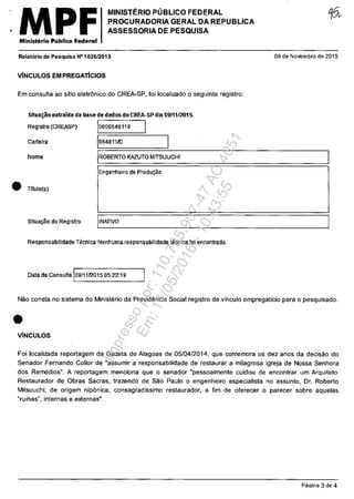 MPFMinisterio Publico Federal
MINISTERIO PUBLICO FEDERAL
PROCURADORIA GERAL DA REPUBLICA
ASSESSORIA DE PESQUISA
RelatDrio de Pesquisa N'I 026/2015
VINCULOS EM PREGATICIOS
Em consulta ao sftio eletrânico do CREA-SP, foi localizado o seguinte registro:
Situa~ extraida da base de dados do CREA·SP d,a 09/1112015.
Registro (CREASP) 10600648119 1
09 de Novembro de 2015
Carleira 1064811/D
~========~--------------------~
IROBERTO KAZUTO MITSUUCHINome
Engenheiro de Produţao
• TltuIO(s)
Situal;30 do Registro IINATIVO
Responsabilidade Tecnica Nenhuma responsabilidade tecnica foi encontrada.
Data da Consulta 109/1112015 05:22:19
Năo consta no sistema do Ministerio da Previdemcia Social registro de vinculo empregatfcio para o pesquisado.
•V[NCULOS
Foi localizada reportagem da Gazeta de Alagoas de 05/04/2014, que comemora os dez anos da decisăo do
Senador Fernando Colior de "assumir a responsabilidade de restaurar a milagrosa igreja de Nossa Senhora
dos Remedios". A reportagem menciona que o senador "pessoalmente cuidou de encontrar um Arquiteto
Restaurador de Obras Sacras, trazendo de Săo Paulo o engenheiro especialista no assunto, Dr. Roberto
Mitsuuchi, de origem nipânica, consagradfssimo restaurador, a fim de oferecer o parecer sobre aquelas
"rufnas", internas e externas".
Pa~ina 3 de 4
Impressopor:110.735.907-47AC4051
Em:11/05/2016-10:43:55
 