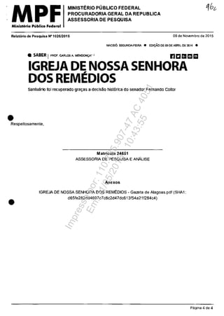 MPFMinisterla Publica Federal
MINISTERIO PUBLICO FEDERAL
PROCURADORIA GERAL DA REPUBLICA
ASSESSORIA DE PESQUISA
Relatario de Pesquisa N·1026/2015 09 de Novembro de 2015
•
MACElO. SEGUNDA-FEIRA • EOI9Â0 DE 05 DE ABRIL DE 2014 •
• SABER IPRaF. CARLOSA MENIlON9A' I nI:Il!1Ir!!I m
IGREJA DE NOSSA SENHORA
DOS REMED,IOS
Sa~tuârio fou recuperado gra~as a dectsao hist6rica do senaelor Fernando Cailor
Respeitosamente,
•
Matricula 24651
ASSESSORIA DE PESQUISA E ANĂLlSE
Anexos
tGREJA DE NOSSA SENHORA DOS REMEDIOS - Gazeta de Alagoas.pdf (SHA1:
d65fe282dd4697c7c8c2d47dc613f54a21f284c4)
Pagina 4 de 4
Impressopor:110.735.907-47AC4051
Em:11/05/2016-10:43:55
 