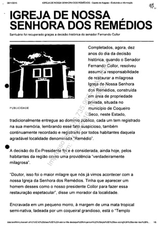 0811112015 IGREJA DE NOSSA SENHORA DOS REMEDIOS - Gazeta de Alagoas - Evoluindo a informa>,!o
•
•
,IGREJA DE NOSSA
SENHORA DOS REMEDIOS
Santuario foi recuperado gra"as a decisăo hist6rica do senador Fernando Cailor
PUBLICIDADE
Completados, agora, dez
anos do dia da decisăo
hist6rica, quando o Senador
Fernando Collor, resolveu
assumir a responsabilidade
de restaurar a milagrosa
Igreja de Nossa Senhora
dos Remedios, construfda
em area de propriedade
privada, situada no
municfpio de Coqueiro
Seco, neste Estado,
tradicionalmente entregue ao domfnio publico, cada um tem registrado
na sua mem6ria, lembrando esse fato auspicioso, tambem
continuamente recordado e registrado por todos habitantes daquela
agradavellocalidade denominada "Remedio".
A decisăo do Ex-Presidente foi e e considerada, ainda hoje, pelos
habitantes da regiăo como uma providEmcia "verdadeiramente
milagrosa".
"Ooutor, isso foi o maior milagre que n6s ja vimos acontecer com a
nossa Igreja da Senhora dos Remedios. Tinha que aparecer um
homem desses como o nosso presidente Collor para fazer essa
restaurac;ăo espetacular", disse um morador da localidade.
Encravada em um pequeno morro, amargem de uma mata tropical
semi-nativa, ladeada por um coqueiral grandioso, esta o "Templo
data:textlhtml;charset=utf-B,%3Ch2%20c1ass%3D%22materia-title-destaque%20fanH:erson%22%20style%3D%22box-sizing%3A%20b0rder-box%3B%... 1/6
Impressopor:110.735.907-47AC4051
Em:11/05/2016-10:43:55
 