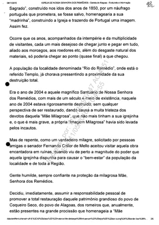 _ 0811112015 IGREJA DE NOSSA SENHORA DOS REMEDIOS - Gazeta de Alagoas - Evoluindo a inform"",o
•
Sagrado", construido nos idos dos anos de 1850, por um naufrago
portugues que prometera, se fosse salvo, homenagearia a sua
"madrinha", construindo a Igreja e trazendo de Portugal uma imagem.
Assim fez.
Ocorre que os anos, acompanhados da intemperie e da multiplicidade
de visitantes, cada um mais desejoso de chegar junto e pegar em tudo,
aliado aos morcegos, aos roedores etc, alem do desgaste natural dos
materiais, s6 poderia chegar ao ponto (quase final) a que chegou.
A populac;ăo da localidade denominada "Rio do Remedio", onde esta o
referido Templo, ja chorava pressentindo a proximidade da sua
destruic;ăo total.
Era o ano de 2004 e aquele magnifica Santuario de Nossa Senhora
dos Remedios, com mais de um seculo e meio de existencia, naquele
ano de 2004 estava rigorosamente destruido, sem qualquer
perspectiva de ser restaurado, dando causa a muita tristeza dos
devotos daquela "Măe Milagrosa", que năo mais tinham a sua igrejinha
e, o que e mais grave, a pr6pria "Imagem Milagrosa" havia sido levada
pelos incautos.
Mas de repente, como um verdadeiro milagre, solicitado por pessoas
eamigas o senador Fernando Collor de Mello aceitou visitar aquela obra
encantadora em ruinas, quando viu de perto a magnitude do poder que
aquela igrejinha dispunha para causar o "bem-estar" da populac;ăo da
localidade e de toda a Regiăo.
Gente humilde, sempre confiante na protec;ăo da milagrosa Măe,
Senhora dos Remedios.
Decidiu, imediatamente, assumir a responsabilidade pessoal de
promover a total restaurac;ăo daquele patrimânio grandioso do povo de
Coqueiro Seco, do povo de Alagoas, dos romeiros que, anualmente,
estăo presentes na grande procissăo que homenageia a "Măe
data:textlhtml;charset=utf-B,%3Ch:?D1020cIass%3D%22materia-title-destaque%20f0nt-person%22%20style%3D%22box-sizing%3A%2Oborder-box%3B%... 216
Impressopor:110.735.907-47AC4051
Em:11/05/2016-10:43:55
 