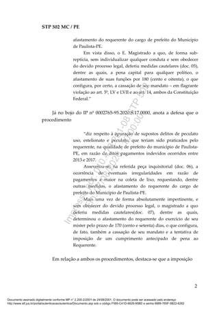 STP 502 MC / PE
afastamento do requerente do cargo de prefeito do Município
de Paulista-PE.
Em vista disso, o E. Magistrado a quo, de forma sub-
reptícia, sem individualizar qualquer conduta e sem obedecer
do devido processo legal, deferiu medidas cautelares (doc. 05),
dentre as quais, a pena capital para qualquer político, o
afastamento de suas funções por 180 (cento e oitenta), o que
configura, por certo, a cassação de seu mandato – em flagrante
violação ao art. 5º, LV e LVII e ao art. 14, ambos da Constituição
Federal.”
Já no bojo do IP nº 0002765-95.2020.8.17.0000, anota a defesa que o
procedimento
“diz respeito à apuração de supostos delitos de peculato
uso, estelionato e peculato, que teriam sido praticados pelo
requerente, na qualidade de prefeito do município de Paulista-
PE, em razão de ditos pagamentos indevidos ocorridos entre
2013 e 2017.
Asseverou-se, na referida peça inquisitorial (doc. 06), a
ocorrência de eventuais irregularidades em razão de
pagamentos a maior na coleta de lixo, requestando, dentre
outras medidas, o afastamento do requerente do cargo de
prefeito do Município de Paulista-PE.
Mais uma vez de forma absolutamente impertinente, e
sem obedecer do devido processo legal, o magistrado a quo
deferiu medidas cautelares(doc. 07), dentre as quais,
determinou o afastamento do requerente do exercício de seu
mister pelo prazo de 170 (cento e setenta) dias, o que configura,
de fato, também a cassação de seu mandato e a tentativa de
imposição de um cumprimento antecipado de pena ao
Requerente.
Em relação a ambos os procedimentos, destaca-se que a imposição
2
Documento assinado digitalmente conforme MP n° 2.200-2/2001 de 24/08/2001. O documento pode ser acessado pelo endereço
http://www.stf.jus.br/portal/autenticacao/autenticarDocumento.asp sob o código F585-C41D-6626-95BD e senha 6889-765F-5B22-6282
Impressopor:010.473.261-08STP502
Em:07/08/2020-10:00:00
 