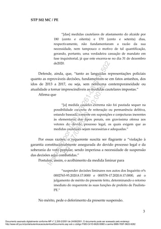 STP 502 MC / PE
“[das] medidas cautelares de afastamento do alcaide por
180 (cento e oitenta) e 170 (cento e setenta) dias,
respectivamente, não fundamentaram a razão da sua
necessidade, nem tampouco o motivo de tal quantificação,
gerando, portanto, uma verdadeira cassação de mandato em
fase inquisitorial, já que este encerra-se no dia 31 de dezembro
de2020.
Defende, ainda, que, “tanto as languidas representações policiais
quanto as reprováveis decisões, fundamentam-se em fatos antanhos, dos
idos de 2013 a 2017, ou seja, sem nenhuma contemporaneidade ou
atualidade a tornar imprescindíveis as medidas cautelares impostas.”
Afirma que
“[a] medida cautelar extrema não foi pautada sequer na
possibilidade concreta de reiteração ou permanência delitiva,
estando baseada somente em suposições e conjecturas inerentes
às elementares dos tipos penais, em gravíssima ofensa aos
vetores do devido processo legal, os quais exigem que as
medidas cautelares sejam necessárias e adequadas.”
Por essas razões, o requerente suscita ser flagrante a “violação à
garantia constitucionalmente assegurada do devido processo legal e da
soberania do voto popular, sendo imperiosa a necessidade de suspensão
das decisões aqui combatidas.”
Postulou, assim, o acolhimento da medida liminar para
“suspender decisões liminares nos autos dos Inquérito nºs
0002765-95.2020.8.17.0000 e 000578-17.2020.8.17.0000, até o
julgamento de mérito do presente feito, determinando o retorno
imediato do requerente às suas funções de prefeito de Paulista-
PE.”
No mérito, pede o deferimento da presente suspensão.
3
Documento assinado digitalmente conforme MP n° 2.200-2/2001 de 24/08/2001. O documento pode ser acessado pelo endereço
http://www.stf.jus.br/portal/autenticacao/autenticarDocumento.asp sob o código F585-C41D-6626-95BD e senha 6889-765F-5B22-6282
Impressopor:010.473.261-08STP502
Em:07/08/2020-10:00:00
 