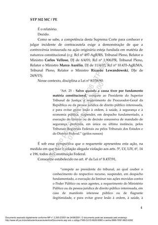STP 502 MC / PE
É o relatório.
Decido.
Como se sabe, a competência desta Suprema Corte para conhecer e
julgar incidente de contracautela exige a demonstração de que a
controvérsia instaurada na ação originária esteja fundada em matéria de
natureza constitucional (v.g. Rcl nº 497-AgR/RS, Tribunal Pleno, Relator o
Ministro Carlos Velloso, DJ de 6/4/01; Rcl nº 1.906/PR, Tribunal Pleno,
Relator o Ministro Marco Aurélio, DJ de 11/4/03; Rcl nº 10.435-AgR/MA,
Tribunal Pleno, Relator o Ministro Ricardo Lewandowski, DJe de
24/8/15).
Nesse contexto, disciplina a Lei nº 8.038/90:
“Art. 25 - Salvo quando a causa tiver por fundamento
matéria constitucional, compete ao Presidente do Superior
Tribunal de Justiça, a requerimento do Procurador-Geral da
República ou da pessoa jurídica de direito público interessada,
e para evitar grave lesão à ordem, à saúde, à segurança e à
economia pública, suspender, em despacho fundamentado, a
execução de liminar ou de decisão concessiva de mandado de
segurança, proferida, em única ou última instância, pelos
Tribunais Regionais Federais ou pelos Tribunais dos Estados e
do Distrito Federal.” (grifos nossos)
É sob essa perspectiva que o requerente apresentou esta ação, na
medida em que traz à colação alegada violação aos arts. 5º, LV, LIV, 6º, 14
e 196, todos da Constituição Federal.
Consoante estabelecido no art. 4º da Lei nº 8.437/91,
“compete ao presidente do tribunal, ao qual couber o
conhecimento do respectivo recurso, suspender, em despacho
fundamentado, a execução da liminar nas ações movidas contra
o Poder Público ou seus agentes, a requerimento do Ministério
Público ou da pessoa jurídica de direito público interessada, em
caso de manifesto interesse público ou de flagrante
ilegitimidade, e para evitar grave lesão à ordem, à saúde, à
4
Documento assinado digitalmente conforme MP n° 2.200-2/2001 de 24/08/2001. O documento pode ser acessado pelo endereço
http://www.stf.jus.br/portal/autenticacao/autenticarDocumento.asp sob o código F585-C41D-6626-95BD e senha 6889-765F-5B22-6282
Impressopor:010.473.261-08STP502
Em:07/08/2020-10:00:00
 
