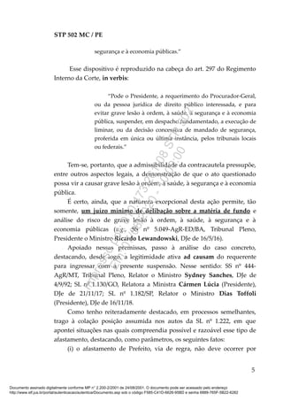STP 502 MC / PE
segurança e à economia públicas.”
Esse dispositivo é reproduzido na cabeça do art. 297 do Regimento
Interno da Corte, in verbis:
“Pode o Presidente, a requerimento do Procurador-Geral,
ou da pessoa jurídica de direito público interessada, e para
evitar grave lesão à ordem, à saúde, à segurança e à economia
pública, suspender, em despacho fundamentado, a execução de
liminar, ou da decisão concessiva de mandado de segurança,
proferida em única ou última instância, pelos tribunais locais
ou federais.”
Tem-se, portanto, que a admissibilidade da contracautela pressupõe,
entre outros aspectos legais, a demonstração de que o ato questionado
possa vir a causar grave lesão à ordem, à saúde, à segurança e à economia
pública.
É certo, ainda, que a natureza excepcional desta ação permite, tão
somente, um juízo mínimo de delibação sobre a matéria de fundo e
análise do risco de grave lesão à ordem, à saúde, à segurança e à
economia públicas (v.g., SS nº 5.049-AgR-ED/BA, Tribunal Pleno,
Presidente o Ministro Ricardo Lewandowski, DJe de 16/5/16).
Apoiado nessas premissas, passo à análise do caso concreto,
destacando, desde logo, a legitimidade ativa ad causam do requerente
para ingressar com a presente suspensão. Nesse sentido: SS nº 444-
AgR/MT, Tribunal Pleno, Relator o Ministro Sydney Sanches, DJe de
4/9/92; SL nº 1.130/GO, Relatora a Ministra Cármen Lúcia (Presidente),
DJe de 21/11/17; SL nº 1.182/SP, Relator o Ministro Dias Toffoli
(Presidente), DJe de 16/11/18.
Como tenho reiteradamente destacado, em processos semelhantes,
trago à colação posição assumida nos autos da SL nº 1.222, em que
apontei situações nas quais compreendia possível e razoável esse tipo de
afastamento, destacando, como parâmetros, os seguintes fatos:
(i) o afastamento de Prefeito, via de regra, não deve ocorrer por
5
Documento assinado digitalmente conforme MP n° 2.200-2/2001 de 24/08/2001. O documento pode ser acessado pelo endereço
http://www.stf.jus.br/portal/autenticacao/autenticarDocumento.asp sob o código F585-C41D-6626-95BD e senha 6889-765F-5B22-6282
Impressopor:010.473.261-08STP502
Em:07/08/2020-10:00:00
 