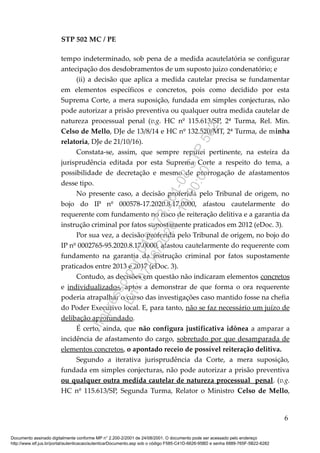 STP 502 MC / PE
tempo indeterminado, sob pena de a medida acautelatória se configurar
antecipação dos desdobramentos de um suposto juízo condenatório; e
(ii) a decisão que aplica a medida cautelar precisa se fundamentar
em elementos específicos e concretos, pois como decidido por esta
Suprema Corte, a mera suposição, fundada em simples conjecturas, não
pode autorizar a prisão preventiva ou qualquer outra medida cautelar de
natureza processual penal (v.g. HC nº 115.613/SP, 2ª Turma, Rel. Min.
Celso de Mello, DJe de 13/8/14 e HC nº 132.520/MT, 2ª Turma, de minha
relatoria, DJe de 21/10/16).
Constata-se, assim, que sempre reputei pertinente, na esteira da
jurisprudência editada por esta Suprema Corte a respeito do tema, a
possibilidade de decretação e mesmo de prorrogação de afastamentos
desse tipo.
No presente caso, a decisão proferida pelo Tribunal de origem, no
bojo do IP nº 000578-17.2020.8.17.0000, afastou cautelarmente do
requerente com fundamento no risco de reiteração delitiva e a garantia da
instrução criminal por fatos supostamente praticados em 2012 (eDoc. 3).
Por sua vez, a decisão proferida pelo Tribunal de origem, no bojo do
IP nº 0002765-95.2020.8.17.0000, afastou cautelarmente do requerente com
fundamento na garantia da instrução criminal por fatos supostamente
praticados entre 2013 e 2017 (eDoc. 3).
Contudo, as decisões em questão não indicaram elementos concretos
e individualizados, aptos a demonstrar de que forma o ora requerente
poderia atrapalhar o curso das investigações caso mantido fosse na chefia
do Poder Executivo local. E, para tanto, não se faz necessário um juízo de
delibação aprofundado.
É certo, ainda, que não configura justificativa idônea a amparar a
incidência de afastamento do cargo, sobretudo por que desamparada de
elementos concretos, o apontado receio de possível reiteração delitiva.
Segundo a iterativa jurisprudência da Corte, a mera suposição,
fundada em simples conjecturas, não pode autorizar a prisão preventiva
ou qualquer outra medida cautelar de natureza processual penal. (v.g.
HC nº 115.613/SP, Segunda Turma, Relator o Ministro Celso de Mello,
6
Documento assinado digitalmente conforme MP n° 2.200-2/2001 de 24/08/2001. O documento pode ser acessado pelo endereço
http://www.stf.jus.br/portal/autenticacao/autenticarDocumento.asp sob o código F585-C41D-6626-95BD e senha 6889-765F-5B22-6282
Impressopor:010.473.261-08STP502
Em:07/08/2020-10:00:00
 