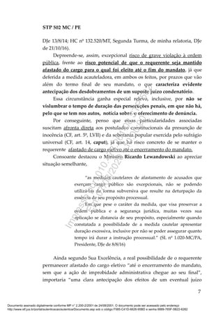 STP 502 MC / PE
DJe 13/8/14; HC nº 132.520/MT, Segunda Turma, de minha relatoria, DJe
de 21/10/16).
Depreende-se, assim, excepcional risco de grave violação à ordem
pública, frente ao risco potencial de que o requerente seja mantido
afastado do cargo para o qual foi eleito até o fim do mandato, já que
deferida a medida acauteladora, em ambos os feitos, por prazos que vão
além do termo final de seu mandato, o que caracteriza evidente
antecipação dos desdobramentos de um suposto juízo condenatório.
Essa circunstância ganha especial relevo, inclusive, por não se
vislumbrar o tempo de duração das persecuções penais, em que não há,
pelo que se tem nos autos, notícia sobre o oferecimento de denúncia.
Por conseguinte, penso que essas particularidades associadas
suscitam afronta direta aos postulados constitucionais da presunção de
inocência (CF, art. 5º, LVII) e da soberania popular exercida pelo sufrágio
universal (CF, art. 14, caput), já que há risco concreto de se manter o
requerente afastado de cargo eletivo até o encerramento do mandato.
Consoante destacou o Ministro Ricardo Lewandowski ao apreciar
situação semelhante,
“as medidas cautelares de afastamento de acusados que
exerçam cargo público são excepcionais, não se podendo
utilizá-las de forma subversiva que resulte na deturpação da
essência de seu propósito processual.
Em que pese o caráter da medida, que visa preservar a
ordem pública e a segurança jurídica, muitas vezes sua
aplicação se distancia de seu propósito, especialmente quando
constatada a possibilidade de a medida cautelar apresentar
duração excessiva, inclusive por não se poder assegurar quanto
tempo irá durar a instrução processual.” (SL nº 1.020-MC/PA,
Presidente, DJe de 8/8/16)
Ainda segundo Sua Excelência, a real possibilidade de o requerente
permanecer afastado do cargo eletivo “até o encerramento do mandato,
sem que a ação de improbidade administrativa chegue ao seu final”,
importaria “uma clara antecipação dos efeitos de um eventual juízo
7
Documento assinado digitalmente conforme MP n° 2.200-2/2001 de 24/08/2001. O documento pode ser acessado pelo endereço
http://www.stf.jus.br/portal/autenticacao/autenticarDocumento.asp sob o código F585-C41D-6626-95BD e senha 6889-765F-5B22-6282
Impressopor:010.473.261-08STP502
Em:07/08/2020-10:00:00
 