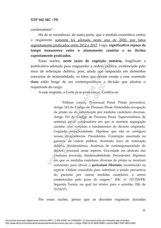 STP 502 MC / PE
condenatório”.
Há de se reconhecer, de outra parte, que a medida constritiva contra
o requerente somente foi adotada neste ano de 2020, por fatos
supostamente praticados entre 2012 e 2017. Logo, significativo espaço de
tempo transcorreu entre o afastamento cautelar e os ilícitos
supostamente praticados.
Essas razões, neste juízo de cognição sumária, fragilizam a
justificativa adotada para resguardar a ordem pública, evidenciada pelo
risco de reiteração delitiva, pois, ainda que amparada em elementos
concretos de materialidade, os fatos que deram ensejo a esse aventado
risco estão longe de ser contemporâneos a decisão que afastou o
requerente do cargo.
A esse respeito, a Corte já se posicionou. Confira-se:
“Habeas corpus. Processual Penal. Prisão preventiva.
Artigo 312 do Código de Processo Penal. Pretendida revogação
da prisão ou da substituição por medidas cautelares diversas.
Artigo 319 do Código de Processo Penal. Superveniência de
sentença penal condenatória em que se mantém segregação
cautelar com remissão a fundamentos do decreto originário.
Cogitada prejudicialidade. Hipótese que não se configura
nessas circunstâncias. Precedentes. Constrição assentada na
garantia da ordem pública. Aventado risco de reiteração
delitiva. Insubsistência. Ausência de contemporaneidade do
decreto prisional nesse aspecto. Gravidade em abstrato das
condutas invocada. Inadmissibilidade. Precedentes. Hipótese
em que as medidas cautelares diversas da prisão se mostram
suficientes para obviar o periculum libertatis reconhecido na
espécie. Ordem concedida para substituir a prisão preventiva
do paciente por outras medidas cautelares, a serem
estabelecidas pelo juízo de origem.” (HC nº 137.728/PR,
Segunda Turma, no qual fui relator para o acórdão, DJe de
31/10/17)
Por essas razões, penso que as decisões regionais atacadas
8
Documento assinado digitalmente conforme MP n° 2.200-2/2001 de 24/08/2001. O documento pode ser acessado pelo endereço
http://www.stf.jus.br/portal/autenticacao/autenticarDocumento.asp sob o código F585-C41D-6626-95BD e senha 6889-765F-5B22-6282
Impressopor:010.473.261-08STP502
Em:07/08/2020-10:00:00
 