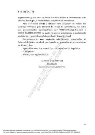 STP 502 MC / PE
representam grave risco de lesão à ordem pública e administrativa do
aludido município, a recomendar a suspensão de seus efeitos.
Ante o exposto, defiro a liminar para suspender os efeitos das
decisões proferidas pelo Tribunal de Justiça de Pernambuco, nos autos
dos procedimentos investigatórios ns.º 0002765-95.2020.8.17.0000 e
000578-17.2020.8.17.0000, na parte em que se determinou o afastamento
cautelar do requerente da chefia do Poder Executivo local.
Comuniquem-se, com urgência, solicitando-se informações ao
Tribunal de Justiça estadual, que deverão ser prestadas no prazo máximo
de 10 (dez) dias.
Após, dê-se vista dos autos à Procuradoria-Geral da República.
Publique-se.
Brasília, 6 de agosto de 2020.
Ministro DIAS TOFFOLI
Presidente
Documento assinado digitalmente
9
Documento assinado digitalmente conforme MP n° 2.200-2/2001 de 24/08/2001. O documento pode ser acessado pelo endereço
http://www.stf.jus.br/portal/autenticacao/autenticarDocumento.asp sob o código F585-C41D-6626-95BD e senha 6889-765F-5B22-6282
Impressopor:010.473.261-08STP502
Em:07/08/2020-10:00:00
 