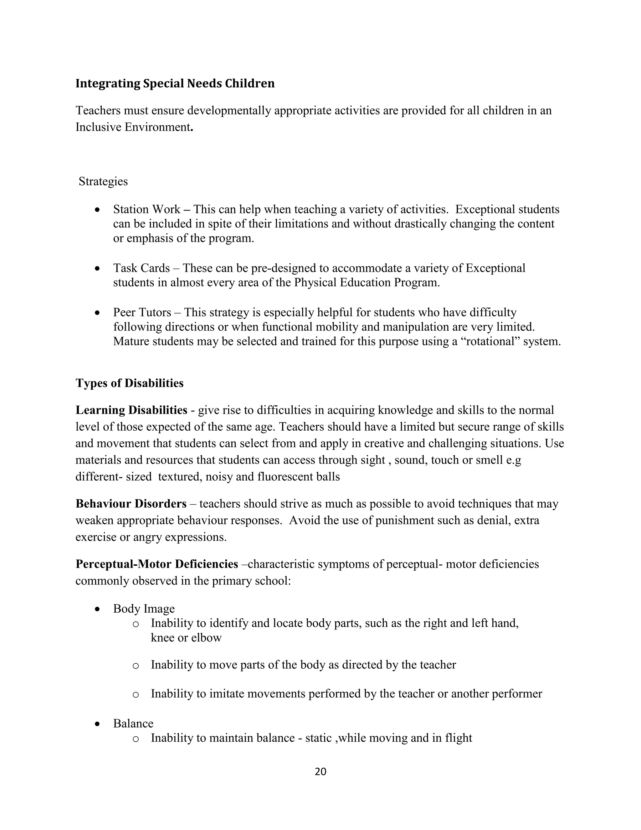 20
Integrating Special Needs Children
Teachers must ensure developmentally appropriate activities are provided for all children in an
Inclusive Environment.
Strategies
 Station Work – This can help when teaching a variety of activities. Exceptional students
can be included in spite of their limitations and without drastically changing the content
or emphasis of the program.
 Task Cards – These can be pre-designed to accommodate a variety of Exceptional
students in almost every area of the Physical Education Program.
 Peer Tutors – This strategy is especially helpful for students who have difficulty
following directions or when functional mobility and manipulation are very limited.
Mature students may be selected and trained for this purpose using a “rotational” system.
Types of Disabilities
Learning Disabilities - give rise to difficulties in acquiring knowledge and skills to the normal
level of those expected of the same age. Teachers should have a limited but secure range of skills
and movement that students can select from and apply in creative and challenging situations. Use
materials and resources that students can access through sight , sound, touch or smell e.g
different- sized textured, noisy and fluorescent balls
Behaviour Disorders – teachers should strive as much as possible to avoid techniques that may
weaken appropriate behaviour responses. Avoid the use of punishment such as denial, extra
exercise or angry expressions.
Perceptual-Motor Deficiencies –characteristic symptoms of perceptual- motor deficiencies
commonly observed in the primary school:
 Body Image
o Inability to identify and locate body parts, such as the right and left hand,
knee or elbow
o Inability to move parts of the body as directed by the teacher
o Inability to imitate movements performed by the teacher or another performer
 Balance
o Inability to maintain balance - static ,while moving and in flight
 