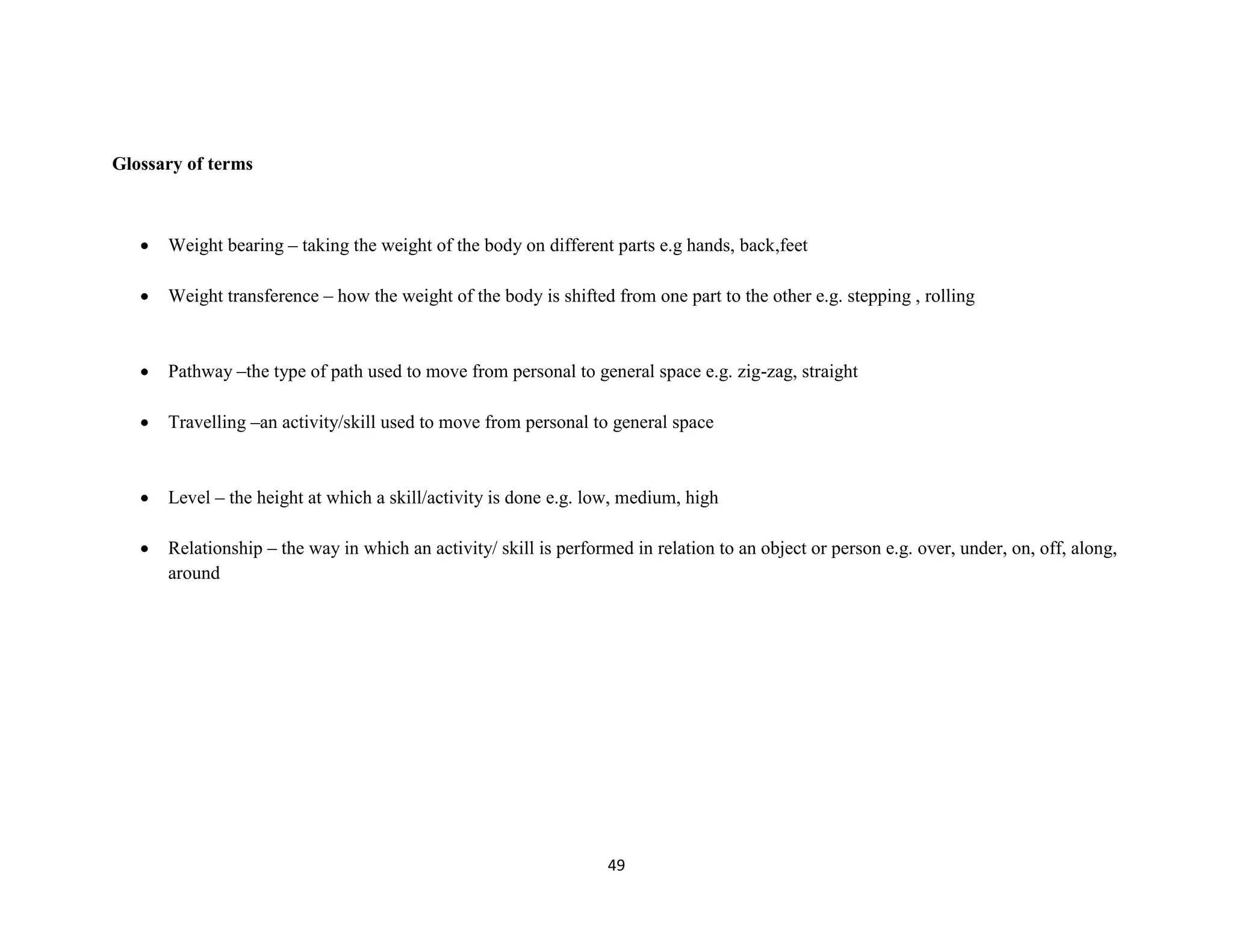 49
Glossary of terms
 Weight bearing – taking the weight of the body on different parts e.g hands, back,feet
 Weight transference – how the weight of the body is shifted from one part to the other e.g. stepping , rolling
 Pathway –the type of path used to move from personal to general space e.g. zig-zag, straight
 Travelling –an activity/skill used to move from personal to general space
 Level – the height at which a skill/activity is done e.g. low, medium, high
 Relationship – the way in which an activity/ skill is performed in relation to an object or person e.g. over, under, on, off, along,
around
 