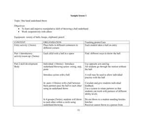 11
Sample lesson 1
Topic: One hand underhand throw
Objectives:
 To learn and improve manipulative skill of throwing a ball underhand
 Work cooperatively with others
Equipment: variety of balls, hoops, clipboard, pencil
CONTENT ORGANISATION Teaching points/Cues
Entry activity: (3mins) Place balls in different containers in
different corners
Each student takes a ball on entry
Part 1:Introductory
activity/warm up: (5mins)
Each child with a ball in a space Find different ways to throw the ball
Part 2:skill development
Body
Individual: (10mins) - Introduce
underhand throwing action -swing, step,
point
Introduce action with a ball
In pairs: (10mins) with a ball between
them partners pass the ball to each other
using an underhand throw
In 4 groups:(5mins), students will throw
to each other within a circle using
underhand throwing
Use opposite arm and leg
All students go through the motion without
the ball
A wall may be used to allow individual
practice with the ball
Circulate and give students individual
feedback
Use a system to rotate partners so that
students can work with partners of different
ability levels
Do not throw to a student standing besides
him/her.
Receiver cannot throw to a person from
 