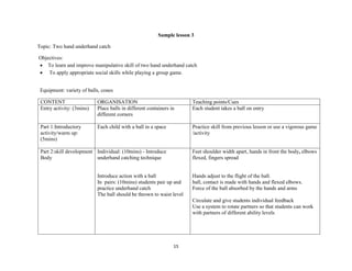 15
Sample lesson 3
Topic: Two hand underhand catch
Objectives:
 To learn and improve manipulative skill of two hand underhand catch
 To apply appropriate social skills while playing a group game.
Equipment: variety of balls, cones
CONTENT ORGANISATION Teaching points/Cues
Entry activity: (3mins) Place balls in different containers in
different corners
Each student takes a ball on entry
Part 1:Introductory
activity/warm up:
(5mins)
Each child with a ball in a space Practice skill from previous lesson or use a vigorous game
/activity
Part 2:skill development
Body
Individual: (10mins) - Introduce
underhand catching technique
Introduce action with a ball
In pairs: (10mins) students pair up and
practice underhand catch
The ball should be thrown to waist level
Feet shoulder width apart, hands in front the body, elbows
flexed, fingers spread
Hands adjust to the flight of the ball.
ball, contact is made with hands and flexed elbows.
Force of the ball absorbed by the hands and arms
Circulate and give students individual feedback
Use a system to rotate partners so that students can work
with partners of different ability levels
 