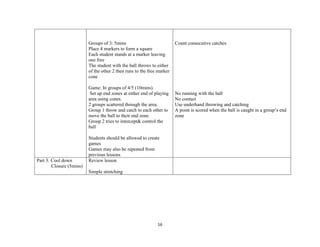 16
Groups of 3: 5mins
Place 4 markers to form a square
Each student stands at a marker leaving
one free
The student with the ball throws to either
of the other 2 then runs to the free marker
cone
Game: In groups of 4/5 (10mins).
Set up end zones at either end of playing
area using cones.
2 groups scattered through the area.
Group 1 throw and catch to each other to
move the ball to their end zone
Group 2 tries to intercept& control the
ball
Students should be allowed to create
games
Games may also be repeated from
previous lessons
Count consecutive catches
No running with the ball
No contact
Use underhand throwing and catching
A point is scored when the ball is caught in a group’s end
zone
Part 3: Cool down
Closure (5mins)
Review lesson
Simple stretching
 