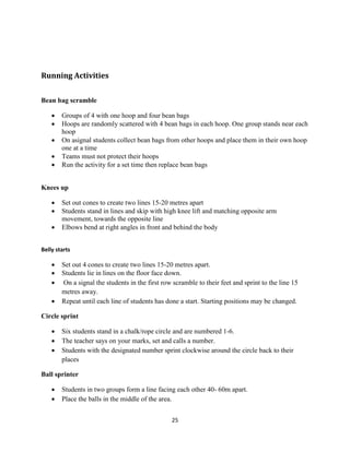 25
Running Activities
Bean bag scramble
 Groups of 4 with one hoop and four bean bags
 Hoops are randomly scattered with 4 bean bags in each hoop. One group stands near each
hoop
 On asignal students collect bean bags from other hoops and place them in their own hoop
one at a time
 Teams must not protect their hoops
 Run the activity for a set time then replace bean bags
Knees up
 Set out cones to create two lines 15-20 metres apart
 Students stand in lines and skip with high knee lift and matching opposite arm
movement, towards the opposite line
 Elbows bend at right angles in front and behind the body
Belly starts
 Set out 4 cones to create two lines 15-20 metres apart.
 Students lie in lines on the floor face down.
 On a signal the students in the first row scramble to their feet and sprint to the line 15
metres away.
 Repeat until each line of students has done a start. Starting positions may be changed.
Circle sprint
 Six students stand in a chalk/rope circle and are numbered 1-6.
 The teacher says on your marks, set and calls a number.
 Students with the designated number sprint clockwise around the circle back to their
places
Ball sprinter
 Students in two groups form a line facing each other 40- 60m apart.
 Place the balls in the middle of the area.
 