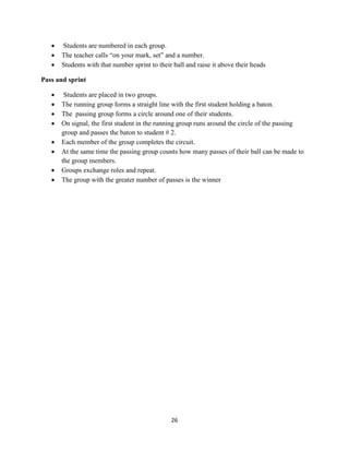 26
 Students are numbered in each group.
 The teacher calls “on your mark, set” and a number.
 Students with that number sprint to their ball and raise it above their heads
Pass and sprint
 Students are placed in two groups.
 The running group forms a straight line with the first student holding a baton.
 The passing group forms a circle around one of their students.
 On signal, the first student in the running group runs around the circle of the passing
group and passes the baton to student # 2.
 Each member of the group completes the circuit.
 At the same time the passing group counts how many passes of their ball can be made to
the group members.
 Groups exchange roles and repeat.
 The group with the greater number of passes is the winner
 