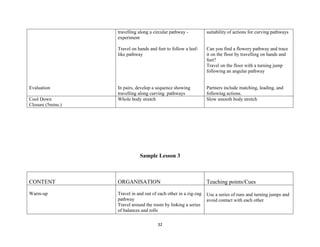 32
Evaluation
travelling along a circular pathway -
experiment
Travel on hands and feet to follow a leaf-
like pathway
In pairs, develop a sequence showing
travelling along curving pathways
suitability of actions for curving pathways
Can you find a flowery pathway and trace
it on the floor by travelling on hands and
feet?
Travel on the floor with a turning jump
following an angular pathway
Partners include matching, leading, and
following actions.
Cool Down
Closure (5mins.)
Whole body stretch Slow smooth body stretch
Sample Lesson 3
CONTENT ORGANISATION Teaching points/Cues
Warm-up Travel in and out of each other in a zig-zag
pathway
Travel around the room by linking a series
of balances and rolls
Use a series of runs and turning jumps and
avoid contact with each other
 
