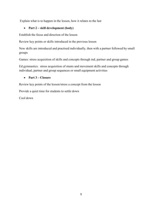9
Explain what is to happen in the lesson, how it relates to the last
 Part 2 – skill development (body)
Establish the focus and direction of the lesson
Review key points or skills introduced in the previous lesson
New skills are introduced and practised individually, then with a partner followed by small
groups
Games: stress acquisition of skills and concepts through ind, partner and group games
Ed gymnastics: stress acquisition of stunts and movement skills and concepts through
individual, partner and group sequences or small equipment activities
 Part 3 – Closure
Review key points of the lesson/stress a concept from the lesson
Provide a quiet time for students to settle down
Cool down
 