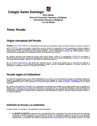 Colegio Santo Domingo
                                               Nivel Medio
                                  Área de Formación Humana y Religiosa
                                      Formación Humana y Religiosa
                                              3ro de Media



Tema: Pecado


Origen conceptual del Pecado
Pecado (latín peccātum) es la trasgresión voluntaria de un precepto tenido por bueno. Para los griegos, pecado se
decía hamartia: ‘fallo de la meta, no dar en el blanco’. Aludía al concepto de vivir al margen de lo esencial debido a
una actitud errónea no consciente. Antes que los griegos y con anterioridad al arameo el término pecado tenía el
significado de ‘olvido’. Olvido de algo que estaba presente, "olvido" como dejar a un lado. No tener presente a algo o
alguien que en ese momento, por diversas razones, se lo dejaba a un costado.

El concepto religioso aún vigente de pecado como ‘delito moral’ alude a la trasgresión voluntaria de normas o
preceptos religiosos. Dado que existen innumerables normas de este tipo, existen innúmerables pecados, a los cuales se
les asigna mayor, menor o ningún castigo según las distintas creencias.

En los estados confesionales, que tienen una "religión oficial", puede estar penado con la privación de libertad, e
incluso de la vida -, y en entornos culturalmente pobres, aun en sociedades modernas, se suelen achacar los
problemas o accidentes físicos a la comisión de pecados.




Pecado según el Cristianismo
La tradición judeocristiana, cuya fuente fundamental es la Biblia, se ha entendido el pecado, en términos generales,
como el alejamiento del hombre de la voluntad de Dios. De acuerdo al Tanaj o Antiguo Testamento, esta voluntad
está representada por la Ley, preceptos y estatutos dados por Dios al pueblo de Israel, y registrados en los libros
sagrados.

De acuerdo con el Nuevo Testamento, la naturaleza pecaminosa del hombre no se puede superar con el esfuerzo de
seguir la Ley de Dios, por lo tanto, sólo mediante la fe en Jesucristo, y un renacer espiritual, puede vencerse esta
naturaleza, y por ende, dejar de pecar. Las distintas corrientes del cristianismo han elaborado de distinta forma la
doctrina que sustenta esta concepción del hombre en lucha permanente contra el pecado, como naturaleza propia, y
la victoria sobre él.




Definición de Pecado y su subdivisión
La Biblia define y se refiere a las diferentes clases de pecados:

    •   El pecado en general, consiste en una transgresión libre y deliberada de la Ley de Dios. Por leve que sea,
        es pecado cualquier desviación de los mandatos divinos. La naturaleza esencial del pecado es la rebelión
        contra Dios, y es pecaminoso cualquier acto en el cual la voluntad humana se opone la voluntad divina
        conocida por la conciencia. El pecado, con excepción del pecado original, se llama pecado actual y se divide
 