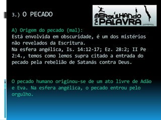 3.) O PECADOA) Origem do pecado (mal):Está envolvida em obscuridade, é um dos mistérios não revelados da Escritura.Na esfera angélica, Is. 14:12-17; Ez. 28:2; II Pe 2:4., temos como lemos supra citado a entrada do pecado pela rebelião de Satanás contra Deus. O pecado humano originou-se de um ato livre de Adão e Eva. Na esfera angélica, o pecado entrou pelo orgulho.