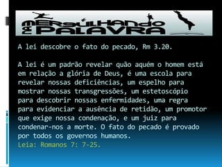 A lei descobre o fato do pecado, Rm 3.20.A lei é um padrão revelar quão aquém o homem está em relação a glória de Deus, é uma escola para revelar nossas deficiências, um espelho para mostrar nossas transgressões, um estetoscópio para descobrir nossas enfermidades, uma regra para evidenciar a ausência de retidão, um promotor que exige nossa condenação, e um juiz para condenar-nos a morte. O fato do pecado é provado por todos os governos humanos.Leia: Romanos 7: 7-25.
