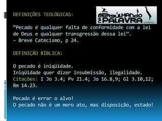 DEFINIÇÕES TEOLÓGICAS:“Pecado é qualquer falta de conformidade com a lei de Deus e qualquer transgressão dessa lei”. – Breve Catecismo, p 24.DEFINIÇÃO BÍBLICA: O pecado é iniqüidade.Iniqüidade quer dizer insubmissão, ilegalidade.Citações: I Jo 3.4; Pv 21.4; Jo 16.8,9; Gl 3.10,12;Rm 14.23.Pecado é errar o alvo!O pecado não é um mero ato, mas disposição, estado!