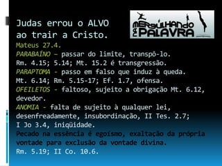 Judas errou o ALVO ao trair a Cristo. Mateus 27.4.PARABAÍNO – passar do limite, transpô-lo. Rm. 4.15; 5.14; Mt. 15.2 é transgressão.PARAPTOMA - passo em falso que induz à queda.Mt. 6.14; Rm. 5.15-17; Ef. 1.7, ofensa.OFEILETOS - faltoso, sujeito a obrigação Mt. 6.12, devedor.ANOMIA - falta de sujeito à qualquer lei, desenfreadamente, insubordinação, II Tes. 2.7; I Jo 3.4, iniqüidade.Pecado na essência é egoísmo, exaltação da própria vontade para exclusão da vontade divina.Rm. 5.19; II Co. 10.6. 