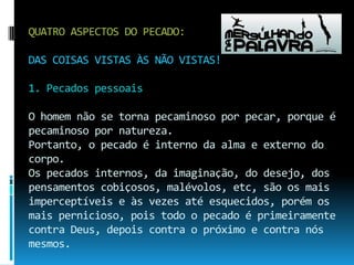 QUATRO ASPECTOS DO PECADO:DAS COISAS VISTAS ÀS NÃO VISTAS!1. Pecados pessoaisO homem não se torna pecaminoso por pecar, porque é pecaminoso por natureza. Portanto, o pecado é interno da alma e externo do corpo.Os pecados internos, da imaginação, do desejo, dos pensamentos cobiçosos, malévolos, etc, são os mais imperceptíveis e às vezes até esquecidos, porém os mais pernicioso, pois todo o pecado é primeiramente contra Deus, depois contra o próximo e contra nós mesmos.