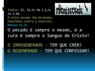 Textos: Sl. 51.4; Hb 1.1,2; Jo 3.18.O único pecado não perdoado,blasfêmia contra o espírito.Mateus 12.31.O pecado é sempre o mesmo, e a cura é sempre o Sangue de Cristo!O IRREGENERADO - TEM QUE CRER!O REGENERADO - TEM QUE CONFESSAR!