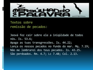 Textos sobre remissão de pecados:Jeová fez cair sobre ele a iniqüidade de todos nós. Is. 53.6; Apaga as tuas transgressões. Is. 44.22;Lança os nossos pecados no fundo do mar. Mq. 7.19;Não me lembrarei dos teus pecados. Is. 43.25.São perdoados. Rm. 4.7; Lc 7.48; Col. 2.13.