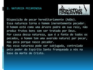 2. NATUREZA PECAMINOSADisposição de pecar hereditariamente (Adão).Essa natureza torna o homem inerentemente pecador.O homem está como uma árvore podre em sua raiz, não produz frutos bons sem ser tratado por Deus.Por causa dessa natureza, que é a fonte de todos os pecados, o homem tem uma aversão natural por pecar, mas peca porque nasce pecador.Mas essa natureza pode ser subjugada, controlada pelo poder do Espírito Santo franqueada a nós na base da morte de Cristo.
