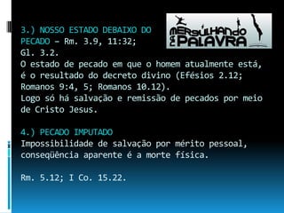 3.) NOSSO ESTADO DEBAIXO DOPECADO – Rm. 3.9, 11:32;Gl. 3.2.O estado de pecado em que o homem atualmente está, é o resultado do decreto divino (Efésios 2.12; Romanos 9:4, 5; Romanos 10.12).Logo só há salvação e remissão de pecados por meio de Cristo Jesus.4.) PECADO IMPUTADOImpossibilidade de salvação por mérito pessoal, conseqüência aparente é a morte física.Rm. 5.12; I Co. 15.22.