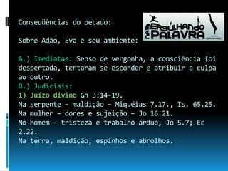 Conseqüências do pecado:Sobre Adão, Eva e seu ambiente:A.) Imediatas: Senso de vergonha, a consciência foi despertada, tentaram se esconder e atribuir a culpa ao outro.B.) Judiciais: 1) Juízo divino Gn 3:14-19.Na serpente – maldição – Miquéias 7.17., Is. 65.25.Na mulher – dores e sujeição – Jo 16.21.No homem – tristeza e trabalho árduo, Jó 5.7; Ec 2.22.Na terra, maldição, espinhos e abrolhos.