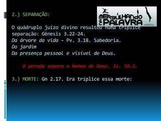2.) SEPARAÇÃO:O quádruplo juízo divino resultou numa tríplice separação: Gênesis 3.22-24.Da árvore da vida – Pv. 3.18. Sabedoria.Do jardim Da presença pessoal e visível de Deus.O pecado separa o homem de Deus. Is. 59.2.3.) MORTE: Gn 2.17. Era tríplice essa morte: