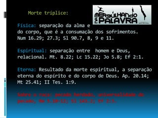     Morte tríplice:Física: separação da alma edo corpo, que é a consumação dos sofrimentos.Num 16.29; 27.3; Sl 90.7, 8, 9 e 11.Espiritual: separação entre  homem e Deus, relacional. Mt. 8.22; Lc 15.22; Jo 5.8; Ef 2:1.Eterna: Resultado da morte espiritual, a separação eterna do espírito e do corpo de Deus. Ap. 20.14; Mt 25.41; II Tes. 1:9.Sobre a raça: pecado herdado, universalidade do pecado, Rm 5.10-12; Sl 143.2; Ef 2:3.