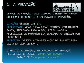 1. A PROVAÇÃODEPOIS DA CRIAÇÃO, DEUS COLOCOU O HOMEM NO JARDIM DO ÉDEM E O SUBMETEU A UM ESTADO DE PROVAÇÃO.CITAÇÃO: GÊNESIS 2:8-17.NECESSIDADE: ADÃO E EVA FORAM CRIADOS  COM NAUREZA SANTA, INCLINADA PARA O BEM, PORÉM HAVIA A NECESSIDADE DE PROVAREM SUA LEALDADE AO CRIADOR POR OBEDIÊNCIA.PROPÓSITO: VISAVA A TRANSFORMAÇÃO DA SUA NATUREZA SANTA EM CARÁTER SANTO.O PROUTO DA CRIAÇÃO, EM O PRODUTO DA TENTAÇÃO        RESISTIDA; DO ESTADO “posse non peccare”PARA O DE “non posse peccare”.