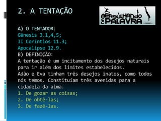 2. A TENTAÇÃOA) O TENTADOR:Gênesis 3.1,4,5;II Coríntios 11.3;Apocalipse 12.9.B) DEFINIÇÃO:A tentação é um incitamento dos desejos naturais para ir além dos limites estabelecidos.Adão e Eva tinham três desejos inatos, como todos nós temos. Constituíam três avenidas para a cidadela da alma.1. De gozar as coisas;2. De obtê-las;3. De fazê-las.